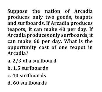 Suppose the nation of Arcadia
produces only two goods, teapots
and surfboards. If Arcadia produces
teapots, it can make 40 per day. If
Arcadia produces only surfboards, it
can make 60 per day. What is the
opportunity cost of one teapot in
Arcadia?
a. 2/3 of a surfboard
b. 1.5 surfboards
c. 40 surfboards
d. 60 surfboards