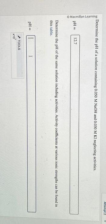 Macmillan Learning
Determine the pH of a solution containing 0.050 M NaOH and 0.030 M KI neglecting activities.
pH =
12.7
pH =
Determine the pH of the same solution including activities. Activity coefficients at various ionic strengths can be found in
this table.
x10
TOOLS
Attempt 2
I