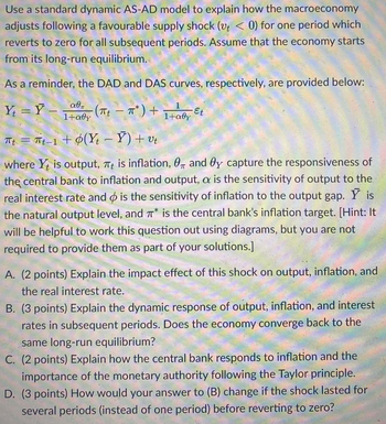 Use a standard dynamic AS-AD model to explain how the macroeconomy
adjusts following a favourable supply shock (vt < 0) for one period which
reverts to zero for all subsequent periods. Assume that the economy starts
from its long-run equilibrium.
As a reminder, the DAD and DAS curves, respectively, are provided below:
Y =Y -
αθη
1+aly
Tt = t_1+ ¢(Y - Y)+v
where Y is output, πt is inflation, 0 and Oy capture the responsiveness of
the central bank to inflation and output, a is the sensitivity of output to the
real interest rate and is the sensitivity of inflation to the output gap. Y is
the natural output level, and π* is the central bank's inflation target. [Hint: It
will be helpful to work this question out using diagrams, but you are not
required to provide them as part of your solutions.]
-(πt - π*
π*) +
1+aly
Et
A. (2 points) Explain the impact effect of this shock on output, inflation, and
the real interest rate.
B. (3 points) Explain the dynamic response of output, inflation, and interest
rates in subsequent periods. Does the economy converge back to the
same long-run equilibrium?
C. (2 points) Explain how the central bank responds to inflation and the
importance of the monetary authority following the Taylor principle.
D. (3 points) How would your answer to (B) change if the shock lasted for
several periods (instead of one period) before reverting to zero?