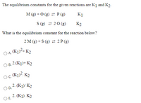 The equilibrium constants for the given reactions are K1 and K2.
M (g) + O (g) 2 P(g)
K1
S (g) 2 20 (g)
K2
What is the equilibrium constant for the reaction below?
2 M (g) + S (g) 2 2 P (g)
O A K1)2+ K2
O B. 2.(K1)+ K2
OC.
o K1)?. K2
OD. 2. (K1)/ K2
2. (K1). K2
Е.
