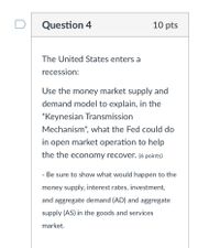 Question 4
10 pts
The United States enters a
recession:
Use the money market supply and
demand model to explain, in the
"Keynesian Transmission
Mechanism", what the Fed could do
in open market operation to help
the the economy recover. (6 points)
- Be sure to show what would happen to the
money supply, interest rates, investment,
and aggregate demand (AD) and aggregate
supply (AS) in the goods and services
market.
