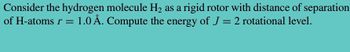 Consider the hydrogen molecule H₂ as a rigid rotor with distance of separation
of H-atoms r = 1.0 Å. Compute the energy of J = 2 rotational level.