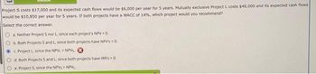 Project S costs $17,000 and its expected cash flows would be $6,000 per year for 5 years. Mutually exclusive Project L costs $48,000 and its expected cash flows
would be $10,850 per year for 5 years. If both projects have a WACC of 14%, which project would you recommend?
Select the correct answer.
Oa. Neither Project S nor L, since each project's NPV < 0.
b. Both Projects S and L. since both projects have NPV's > 0.
c. Project L, since the NPVL NPVS.
O d. Both Projects S and L, since both projects have IRR's > 0.
Oe. Project 5, since the NPVS> NPVL