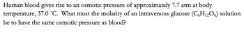 Human blood gives rise to an osmotic pressure of approximately 7.7 atm at body
temperature, 37.0 °C. What must the molarity of an intravenous glucose (C6H₁2O6) solution
be to have the same osmotic pressure as blood?