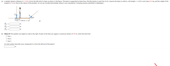 (a) A student stands a distance d = 0.450 m from the left end of a beam as shown in the figure. The beam is supported by three lines. Find the tension in each line (in N). Assume the beam is uniform, with length L = 2.00 m and mass 34.5 kg, and the weight of the
student is 710 N. (Due to the nature of this problem, do not use rounded intermediate values in your calculations-including answers submitted in WebAssign.)
=
=
ܫܐܐ
d+
Ť₂
-2.00 m
N
N
m
N
T₁
40.0⁰
(b) What If? The student now begins to walk to the right. If each of the lines can support a maximum tension of 750 N, which line fails first?
O line 1
O line 2
O line 3
At what location does this occur (measured in m from the left end of the beam)?