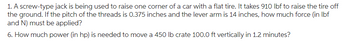 1. A screw-type jack is being used to raise one corner of a car with a flat tire. It takes 910 lbf to raise the tire off
the ground. If the pitch of the threads is 0.375 inches and the lever arm is 14 inches, how much force (in lbf
and N) must be applied?
6. How much power (in hp) is needed to move a 450 lb crate 100.0 ft vertically in 1.2 minutes?