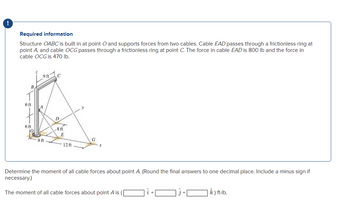 !
Required information
Structure OABC is built in at point O and supports forces from two cables. Cable EAD passes through a frictionless ring at
point A, and cable OCG passes through a frictionless ring at point C. The force in cable EAD is 800 lb and the force in
cable OCG is 470 lb.
B
6 ft
6 ft
9 ft
8 ft
C
D
-8 ft
E
12 ft
G
Determine the moment of all cable forces about point A. (Round the final answers to one decimal place. Include a minus sign if
necessary.)
The moment of all cable forces about point A is (
k) ft-lb.