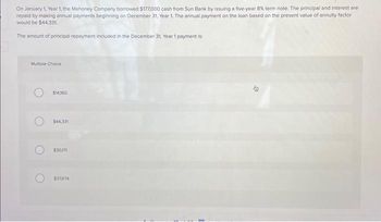 On January 1, Year 1, the Mahoney Company borrowed $177,000 cash from Sun Bank by issuing a five-year 8% term note. The principal and interest are repaid by making annual payments beginning on December 31, Year 1. The annual payment on the loan based on the present value of annuity factor would be $44,331.

The amount of principal repayment included in the December 31, Year 1 payment is:

**Multiple Choice:**

- ○ $14,160
- ○ $44,331
- ○ $30,171
- ○ $37,674