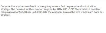 Suppose that a price-searcher firm was going to use a first degree price discrimination strategy. The demand for their product is given by: QD = 205 - 0.5P. The firm has a constant marginal cost of $68.00 per unit. Calculate the producer surplus the firm would earn from this strategy.