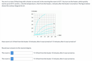 You are in a room 30 feet long with a heater at one end. In the morning the room is 65°F. You turn on the heater, which quickly
warms up to 85°F. Let H(x, t) be the temperature x feet from the heater, t minutes after the heater is turned on. The figure below
shows the contour diagram for H.
t (minutes)
60
The room is i
50
The room is i
40
30
20
Round your answers to the nearest degree.
10
85
80
75
70
65
How warm is it 10 feet from the heater 10 minutes after it was turned on? 15 minutes after it was turned on?
5 10 15 20 25 30
x (feet)
°F 10 feet from the heater 10 minutes after it was turned on.
°F 10 feet from the heater 15 minutes after it was turned on.