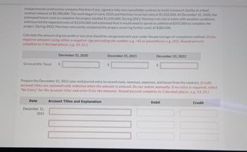 ### Case Study: Martinez Corp. Construction Contract

Inexperienced construction company, Martinez Corp., signed a high-risk, non-cancellable contract to build a research facility with a fixed contract amount of $2,300,000. The project commenced in early 2020, incurring costs of $1,035,000 by December 31, 2020. These costs were expected to complete the project.

However, in 2021, Martinez faced unforeseen weather conditions, incurring an additional $1,035,000 in costs, with an estimated $355,000 still needed for completion. The project was reluctantly completed in 2022, with further costs amounting to $380,000.

#### Gross Profit/Loss Calculation

Calculate the gross profit or loss for each year using the percentage-of-completion method. Ensure negative amounts are entered with a negative sign or in parentheses. Round all percentages to two decimal places (e.g., 15.25).

| Date               | Gross Profit / (Loss) |
|--------------------|------------------------|
| December 31, 2020  | $                      |
| December 31, 2021  | $                      |
| December 31, 2022  | $                      |

#### Journal Entry Preparation
Prepare the journal entries for December 31, 2021, to document costs, revenues, expenses, and losses related to the contract. Credit account titles will automatically indent when amounts are entered. If no entry is needed, select "No Entry" for account titles and enter "0" for amounts. Round percentages to two decimal places (e.g., 15.25).

| Date               | Account Titles and Explanation    | Debit  | Credit |
|--------------------|-----------------------------------|--------|--------|
| December 31, 2021  |                                   |        |        |
|                    |                                   |        |        |
|                    |                                   |        |        |
