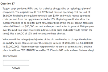 Question 17
Teagyn corp. produces PITAs and has a choice of upgrading or replacing a piece of
equipment. The upgrade would cost $25M and have an operating cost per unit of
$62,000. Replacing the equipment would cost $39M and would reduce operating
costs per unit from the upgrade estimate by 10%. Replacing would also allow the
current machine to be sold for $3M now. Regardless of the choice, Teagyn forecasts
sales of 460 units at $80,000 per unit and expects unit sales to grow at 10% per year
over the next four years (five years in total, selling price and costs would remain the
same). Use a WACC of 12% and to compare these choices.
What would the salvage (resale) value of the old machine be to change the decision
on an NPV basis? Please consider the changes in steps of $100,000 (i.e. $1,100,000
to $1,200,000). Please enter your response with no units or commas and 1 decimal
place in millions: "$2,110,000" would be "2.1" (note: NO units and use 5/4 rounding).
Your Answer:
Answer