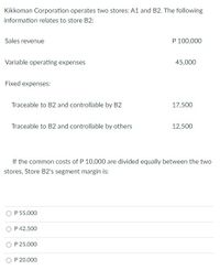 Kikkoman Corporation operates two stores: A1 and B2. The following
information relates to store B2:
Sales revenue
P 100,000
Variable operating expenses
45,000
Fixed expenses:
Traceable to B2 and controllable by B2
17,500
Traceable to B2 and controllable by others
12,500
If the common costs of P 10,000 are divided equally between the two
stores, Store B2's segment margin is:
P 55,000
O P42,500
P 25,000
O P 20,000
