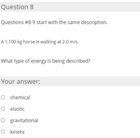 Question 8
Questions #8-9 start with the same description.
A 1,100 kg horse is walking at 2.0 m/s.
What type of energy is being described?
Your answer:
O chemical
O elastic
O gravitational
O kinetic
