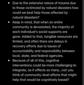 • Due to the extensive nature of trauma due
to those victimized by natural disasters how
could we best help those affected by
natural disasters?
Keep in mind, that when an entire
community is devastated, the majority of
each individual's social supports are
gone. Added to that, tangible resources are
limited, and often there are delays in
recovery efforts due to issues of
accountability and responsibility between
local, state, and federal agencies.
• Because of all of this, cognitive
interventions could be more challenging to
integrate, as it affects so many...can you
think of community-level efforts that might
help that would be cognitively based?