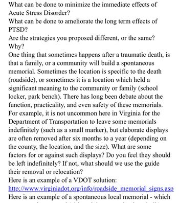 What can be done to minimize the immediate effects of
Acute Stress Disorder?
What can be done to ameliorate the long term effects of
PTSD?
Are the strategies you proposed different, or the same?
Why?
One thing that sometimes happens after a traumatic death, is
that a family, or a community will build a spontaneous
memorial. Sometimes the location is specific to the death
(roadside), or sometimes is a location which held a
significant meaning to the community or family (school
locker, park bench). There has long been debate about the
function, practicality, and even safety of these memorials.
For example, it is not uncommon here in Virginia for the
Department of Transportation to leave some memorials
indefinitely (such as a small marker), but elaborate displays
are often removed after six months to a year (depending on
the county, the location, and the size). What are some
factors for or against such displays? Do you feel they should
be left indefinitely? If not, what should we use the guide
their removal or relocation?
Here is an example of a VDOT solution:
http://www.virginiadot.org/info/roadside_memorial_signs.asp
Here is an example of a spontaneous local memorial - which