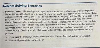 Problem Solving Exercises
202019x3 airb3
1. Learning a Lesson Judy was single and depressed because she had just broken up with her boyfriend.
She went to a neighborhood bar with some friends so they could cheer her up. At the bar she met Peter,
a tall, good-looking, friendly guy. He said he was interested in "partying" with her. They went back to her
place, after she described it as being in a great building near a posh girls' school. Judy had a small
amount of cocaine in her apartment, and when she offered to share it with Peter, he arrested her. Peter
was an undercover police officer. Judy had no prior arrests or convictions. It turns out her apartment
was 800 feet from a private girls' school. In Judy's state, there is a mandatory minimum three-year
sentence for any offender who sells illicit drugs within 1,000 feet of a school. Answer the following
questions:
a. If you were the trial judge, would you nevertheless sentence Judy to less than three years?
b. How could you explain your decision?