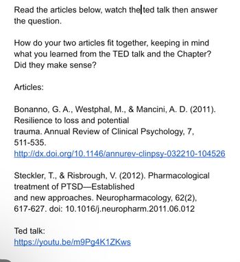 Read the articles below, watch the ted talk then answer
the question.
How do your two articles fit together, keeping in mind
what you learned from the TED talk and the Chapter?
Did they make sense?
Articles:
Bonanno, G. A., Westphal, M., & Mancini, A. D. (2011).
Resilience to loss and potential
trauma. Annual Review of Clinical Psychology, 7,
511-535.
http://dx.doi.org/10.1146/annurev-clinpsy-032210-104526
Steckler, T., & Risbrough, V. (2012). Pharmacological
treatment of PTSD-Established
and new approaches. Neuropharmacology, 62(2),
617-627. doi: 10.1016/j.neuropharm.2011.06.012
Ted talk:
https://youtu.be/m9Pg4K1ZKws