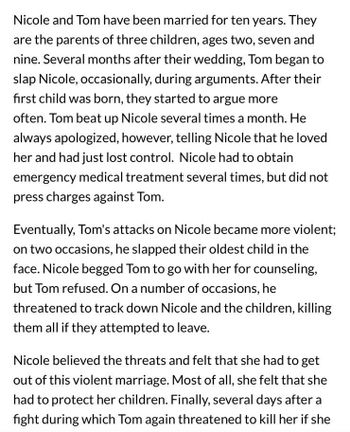 Nicole and Tom have been married for ten years. They
are the parents of three children, ages two, seven and
nine. Several months after their wedding, Tom began to
slap Nicole, occasionally, during arguments. After their
first child was born, they started to argue more
often. Tom beat up Nicole several times a month. He
always apologized, however, telling Nicole that he loved
her and had just lost control. Nicole had to obtain
emergency medical treatment several times, but did not
press charges against Tom.
Eventually, Tom's attacks on Nicole became more violent;
on two occasions, he slapped their oldest child in the
face. Nicole begged Tom to go with her for counseling,
but Tom refused. On a number of occasions, he
threatened to track down Nicole and the children, killing
them all if they attempted to leave.
Nicole believed the threats and felt that she had to get
out of this violent marriage. Most of all, she felt that she
had to protect her children. Finally, several days after a
fight during which Tom again threatened to kill her if she