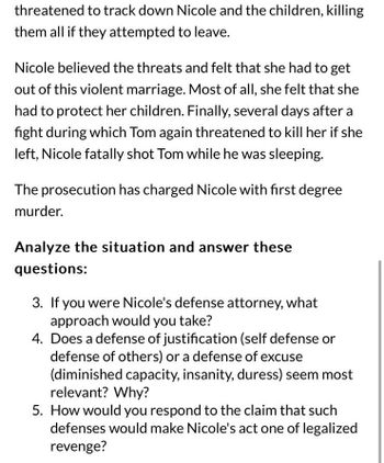 threatened to track down Nicole and the children, killing
them all if they attempted to leave.
Nicole believed the threats and felt that she had to get
out of this violent marriage. Most of all, she felt that she
had to protect her children. Finally, several days after a
fight during which Tom again threatened to kill her if she
left, Nicole fatally shot Tom while he was sleeping.
The prosecution has charged Nicole with first degree
murder.
Analyze the situation and answer these
questions:
3. If you were Nicole's defense attorney, what
approach would you take?
4. Does a defense of justification (self defense or
defense of others) or a defense of excuse
(diminished capacity, insanity, duress) seem most
relevant? Why?
5. How would you respond to the claim that such
defenses would make Nicole's act one of legalized
revenge?