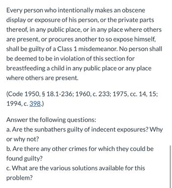 Every person who intentionally makes an obscene
display or exposure of his person, or the private parts
thereof, in any public place, or in any place where others
are present, or procures another to so expose himself,
shall be guilty of a Class 1 misdemeanor. No person shall
be deemed to be in violation of this section for
breastfeeding a child in any public place or any place
where others are present.
(Code 1950, § 18.1-236; 1960, c. 233; 1975, cc. 14, 15;
1994, c. 398.)
Answer the following questions:
a. Are the sunbathers guilty of indecent exposures? Why
or why not?
b. Are there any other crimes for which they could be
found guilty?
c. What are the various solutions available for this
problem?