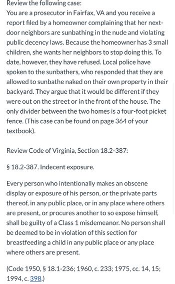 Review the following case:
You are a prosecutor in Fairfax, VA and you receive a
report filed by a homeowner complaining that her next-
door neighbors are sunbathing in the nude and violating
public decency laws. Because the homeowner has 3 small
children, she wants her neighbors to stop doing this. To
date, however, they have refused. Local police have
spoken to the sunbathers, who responded that they are
allowed to sunbathe naked on their own property in their
backyard. They argue that it would be different if they
were out on the street or in the front of the house. The
only divider between the two homes is a four-foot picket
fence. (This case can be found on page 364 of your
textbook).
Review Code of Virginia, Section 18.2-387:
§ 18.2-387. Indecent exposure.
Every person who intentionally makes an obscene
display or exposure of his person, or the private parts
thereof, in any public place, or in any place where others
are present, or procures another to so expose himself,
shall be guilty of a Class 1 misdemeanor. No person shall
be deemed to be in violation of this section for
breastfeeding a child in any public place or any place
where others are present.
(Code 1950, § 18.1-236; 1960, c. 233; 1975, cc. 14, 15;
1994, c. 398.)