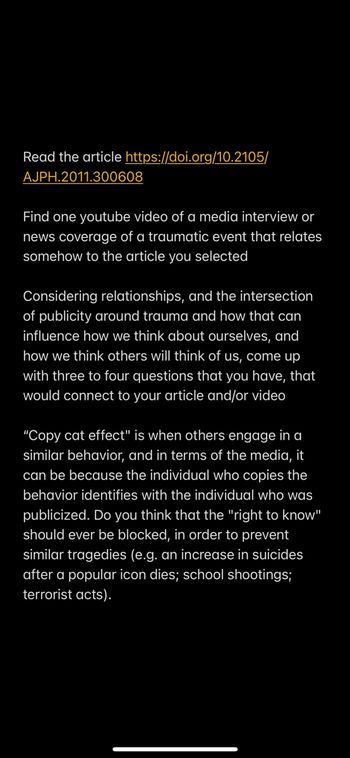 Read the article https://doi.org/10.2105/
AJPH.2011.300608
Find one youtube video of a media interview or
news coverage of a traumatic event that relates
somehow to the article you selected
Considering relationships, and the intersection
of publicity around trauma and how that can
influence how we think about ourselves, and
how we think others will think of us, come up
with three to four questions that you have, that
would connect to your article and/or video
"Copy cat effect" is when others engage in a
similar behavior, and in terms of the media, it
can be because the individual who copies the
behavior identifies with the individual who was
publicized. Do you think that the "right to know"
should ever be blocked, in order to prevent
similar tragedies (e.g. an increase in suicides
after a popular icon dies; school shootings;
terrorist acts).