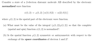 Consider a state of a 2-electron diatomic molecule AB described by the electronic
normalized wave function
Þ(1, 2) = y(1,2) [a(1) B(2) – a(2) B(1)]
where p(1, 2) is the spatial part of the electronic wave function.
(a) What must be the value of the integral (p(1, 2)|4(1,2)) so that the complete
(spatial and spin) function (1, 2) is normalized?.
(b) Is the spatial function p(1, 2) symmetric or antisymmetric with respect to the
exchange of the space coordinates of electron 1 and 2?
