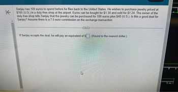 K
Sanjay has 100 euros to spend before he flies back to the United States. He wishes to purchase jewelry priced at
$160 (U.S.) in a duty-free shop at the airport. Euros can be bought for $1.30 and sold for $1.24. The owner of the
duty-free shop tells Sanjay that the jewelry can be purchased for 100 euros plus $40 (U.S.). Is this a good deal for
Sanjay? Assume there is a 7.5 euro commission on the exchange transaction.
If Sanjay accepts the deal, he will pay an equivalent of $ (Round to the nearest dollar.)
27