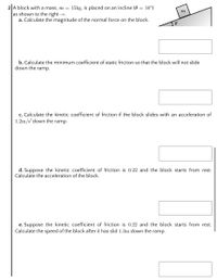 2 A block with a mass, m = 15kg, is placed on an incline (0 = 16°)
as shown to the right →.
a. Calculate the magnitude of the normal force on the block.
b. Calculate the minimum coefficient of static friction so that the block will not slide
down the ramp.
c. Calculate the kinetic coefficient of friction if the block slides with an acceleration of
1.2m/s down the ramp.
d. Suppose the kinetic coefficient of friction is 0.22 and the block starts from rest.
Calculate the acceleration of the block.
e. Suppose the kinetic coefficient of friction is 0.22 and the block starts from rest.
Calculate the speed of the block after it has slid 1.3m down the ramp.
