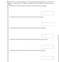 5 A 75kg person jumps horizontally out of a tree with an initial velocity of 3m/s i. The person
lands in a 12kg wagon. The wagon is initially at rest, and located 2.0m below the tree
branch.
a. Calculate the vertical speed of the person just before they hit the wagon.
b. Calculate the velocity of the person just before they hit the wagon.
c. Calculate the momentum of the person just before they hit the wagon.
d. Calculate the momentum of the wagon and person after the person lands.
e. Calculate the velocity of the wagon and person after the person lands.
