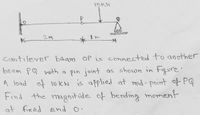 000
2M
cantilever baam OP is connectEd to another
beam PQ with a pin joint as shown in Figure'
A load of 10KN is applied at mid-point of PQ
Find the maghitude of bending moment
at fired end o.
