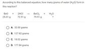 According to this balanced equation, how many grams of water (H20) form in
this reaction?
2HCI
BeCl2
79.91 g
Вео
H20
25.01 g
72.91 g
?
O A. 32.00 grams
O B. 127.82 grams
O C. 18.02 grams
O D. 177.84 grams
