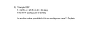 3) Triangle DEF
f = 32 ft; e = 29 ft; m<E = 61 deg
Find m<F (using Law of Sines)
Is another value possible/is this an ambiguous case? Explain.
