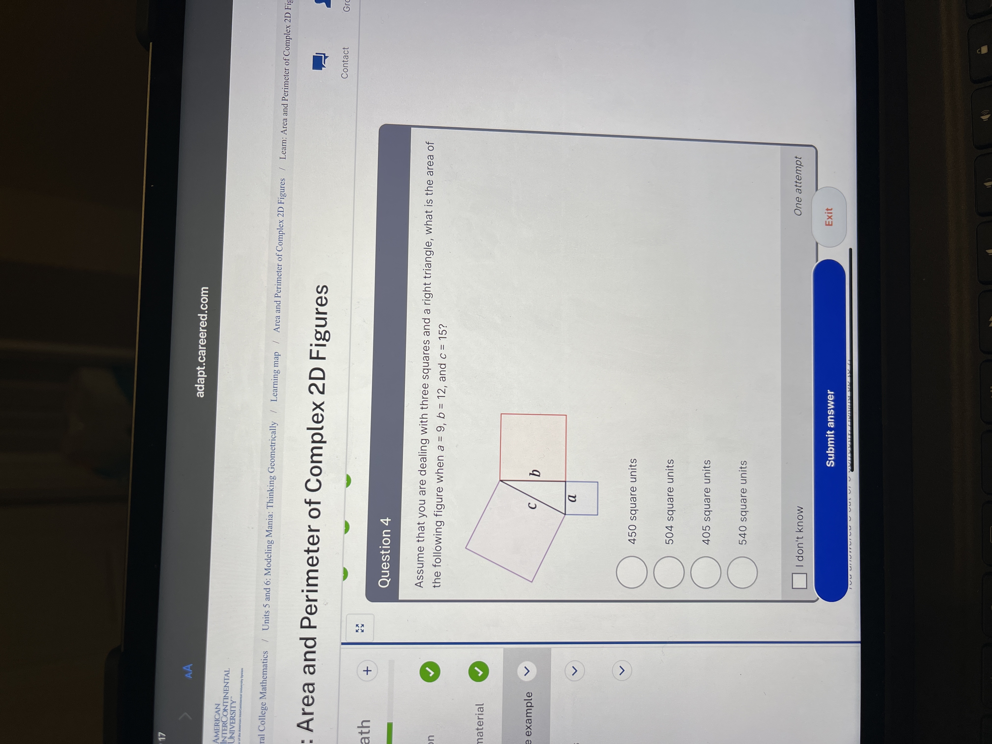 O0OO
AA
adapt.careered.com
AMERICAN
INTERCONTINENTAL
UNIVERSITY
er of the American InterContinental University System
ral College Mathematics Units 5 and 6: Modeling Mania: Thinking Geometrically / Learning map / Area and Perimeter of Complex 2D Figures / Learn: Area and Perimeter of Complex 2D Fig
: Area and Perimeter of Complex 2D Figures
Contact
Gro
ath
Question 4
Assume that you are dealing with three squares and a right triangle, what is the area of
the following figure when a = 9, b = 12, and c = 15?
uc
%3D
material
e example
C.
450 square units
504 square units
405 square units
540 square units
One attempt
I don't know
Exit
Submit answer
