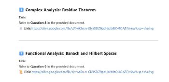 Task:
Complex Analysis: Residue Theorem
Refer to Question 8 in the provided document.
Link:
https://drive.google.com/file/d/1wKSrun-GlxirS31Z9qoHazb9tC440 AZF/view?usp=sharing
Task:
Functional Analysis: Banach and Hilbert Spaces
Refer to Question 9 in the provided document.
Link:
https://drive.google.com/file/d/1wkSrun-GlxirS31Z9qoHazb9tC440 AZF/view?usp=sharing