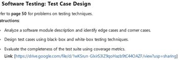 Software Testing: Test Case Design
efer to page 50 for problems on testing techniques.
structions:
• Analyze a software module description and identify edge cases and corner cases.
• Design test cases using black-box and white-box testing techniques.
• Evaluate the completeness of the test suite using coverage metrics.
Link:
[https://drive.google.com/file/d/1wKSrun-GlxirS3IZ9qoHazb9tC440AZF/view?usp=sharing]