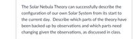 The Solar Nebula Theory can successfully describe the
configuration of our own Solar System from its start to
the current day. Describe which parts of the theory have
been backed up by observations and which parts need
changing given the observations, as discussed in class.
