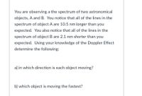 You are observing a the spectrum of two astronomical
objects, A and B. You notice that all of the lines in the
spectrum of object A are 10.5 nm longer than you
expected. You also notice that all of the lines in the
spectrum of object B are 2.1 nm shorter than you
expected. Using your knowledge of the Doppler Effect
determine the following:
a) in which direction is each object moving?
b) which object is moving the fastest?
