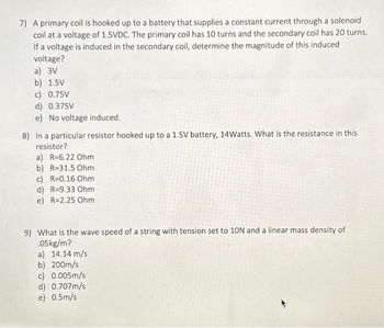 7) A primary coil is hooked up to a battery that supplies a constant current through a solenoid
coil at a voltage of 1.5VDC. The primary coil has 10 turns and the secondary coil has 20 turns.
If a voltage is induced in the secondary coil, determine the magnitude of this induced
voltage?
a) 3V
b) 1.5V
c) 0.75V
d) 0.375V
e) No voltage induced.
8) In a particular resistor hooked up to a 1.5V battery, 14Watts. What is the resistance in this
resistor?
a) R=6.22 Ohm
b) R=31.5 Ohm
c) R=0.16 Ohm
d) R=9.33 Ohm
e) R=2.25 Ohm
9) What is the wave speed of a string with tension set to 10N and a linear mass density of
.05kg/m?
a) 14.14 m/s
b) 200m/s
c) 0.005m/s
d) 0.707m/s
e) 0.5m/s