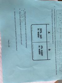 cell
particles will cross +hrouaghi
inlout andl throughout the
surrounding system
3.
Consider the container below which has two separate compartments separated by a permeable membrane. Describe
what will happen over time and answer the questions below.
30% salt
in water
4% sugar
in water
709 Water
9670 Water
What is the percentage of water in each half at the beginning?
A=70% H2D
8=9670 H20
What is the percentage of water in each half at the end?
a.
b.
C.
Did the water move across the membrane? If so, which direction?
Page 1 of 2
