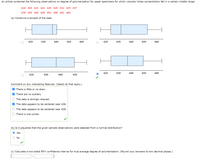 An article contained the following observations on degree of polymerization for paper specimens for which viscosity times concentration fell in a certain middle range:
416 420 421 422 425 428 432 435 437
439 445 446 449 451 458 462 464
(a) Construct a boxplot of the data.
420
430
440
450
460
420
430
440
450
460
420
430
440
450
460
420
430
440
450
Comment on any interesting features. (Select all that apply.)
O There is little or no skew.
V There are no outliers.
O The data is strongly skewed.
V The data appears to be centered near 438.
The data appears to be centered near 428.
There is one outlier.
(b) Is it plausible that the given sample observations were selected from a normal distribution?
Yes
No
(c) Calculate a two-sided 95% confidence interval for true average degree of polymerization. (Round your answers to two decimal places.)
O O
