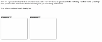 Draw two organic molecules (which are not stereoisomers) in the box below that is an open-chain alcohol containing 4 carbons and C-C one triple
bond (You have three chances until the answer will be given; you have already tried 0 times)
Draw only one molecule in each drawing box.
Compound #1
Compound #2