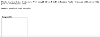 Draw the molecule in the box below that has the IUPAC name, 3,5-dibromo-4-ethyl-6-methylnonane (You have three chances until the answer will be
given; you have already tried 0 times)
Draw only one molecule in each drawing box.
Compound #1