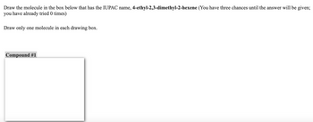 Draw the molecule in the box below that has the IUPAC name, 4-ethyl-2,3-dimethyl-2-hexene (You have three chances until the answer will be given;
you have already tried 0 times)
Draw only one molecule in each drawing box.
Compound #1