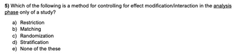 5) Which of the following is a method for controlling for effect modification/interaction in the analysis
phase only of a study?
a) Restriction
b) Matching
c) Randomization
d) Stratification
e) None of the these