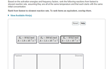 Based on the activation energies and frequency factors, rank the following reactions from fastest to
slowest reaction rate, assuming they are all at the same temperature and that each starts with the same
initial concentration.
Rank from fastest to slowest reaction rate. To rank items as equivalent, overlap them.
► View Available Hint(s)
E₂ = 50 kJ/mol
A = 1.9 × 10s-1
Fastest
E₂ = 350 kJ/mol
A = 1.5 x 10-7 s-1
Reset
E₂ = 50 kJ/mol
A = 1.5 x 10-7 s-1
Help
Slowest