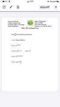 70. @
O A:
* Asiacell Iı.
Jpd'bbb
University of Wasit
College of Engineering
Civil Eng. Depart. \ First Stage
Subject: Mathematics
Date: 13/3/2021
Time: 8:30- 10:00 AM.
fourth examination
Lecturers: Lect. Hiba D. Saleem
2020 - 2021 Academic Year
Find for the following function:
dx
1- y = log2 cosh(2x)
2- y = e(x*+1)
3- xy + x²y = 3
at x = 1
4- y = 2sec(tanx?)
5- y = cos-(
