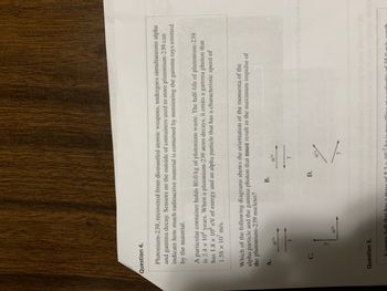 Question 4.
Plutonium-239, recovered from dismantled atomic weapons, undergoes simultaneous alpha
and gamma decay. Sensors on the outside of containers used to store plutonium-239 can
indicate how much radioactive material is contained by monitoring the gamma rays emitted
by the material.
A particular container holds 80.0 kg of plutonium waste. The half-life of plutonium-239
is 2.4 x 10¹ years. When a plutonium-239 atom decays, it emits a gamma photon that
has 1.8 × 10³ eV of energy and an alpha particle that has a characteristic speed of
1.58 x 107 m/s.
Which of the following diagrams shows the orientation of the momenta of the
alpha particle and the gamma photon that must result in the maximum impulse of
the plutonium-239 nucleus?
C.
7
Question 5.
as a mass
B.
D.
Y
10-²
ouo srifto youlov svi sm