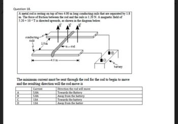 Question 18.
A metal rod is resting on top of two 4.00 m long conducting rails that are separated by 1.8
m. The force of friction between the rod and the rails is 1.20 N. A magnetic field of
5.20 x 10 T is directed upwards, as shown in the diagram below.
B
BB
A
B
conducting-
rails
C
D
1.8m
The minimum current must be sent through the rod for the rod to begin to move
and the resulting direction will the rod move is
-4.0 m-
Current
5.8A
5.8A
13A
13A
battery
Direction the rod will move
Towards the Battery
Away from the battery
Towards the battery
Away from the batter